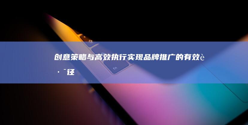 创意策略与高效执行：实现品牌推广的有效路径